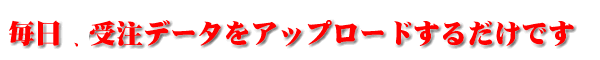 毎日データを受注データをアップロードするだけです